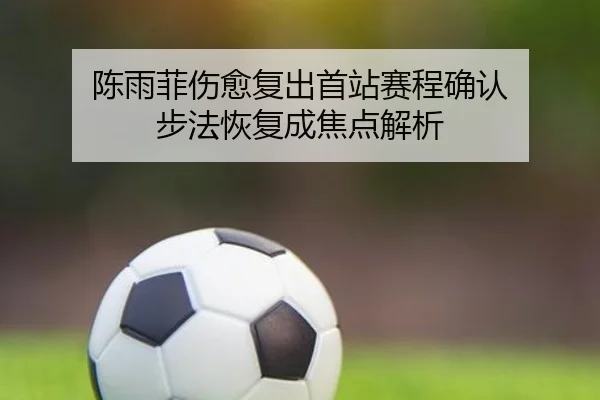 陈雨菲伤愈复出首站赛程确认 步法恢复成焦点解析