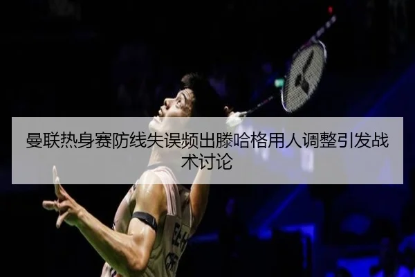 曼联热身赛防线失误频出滕哈格用人调整引发战术讨论
