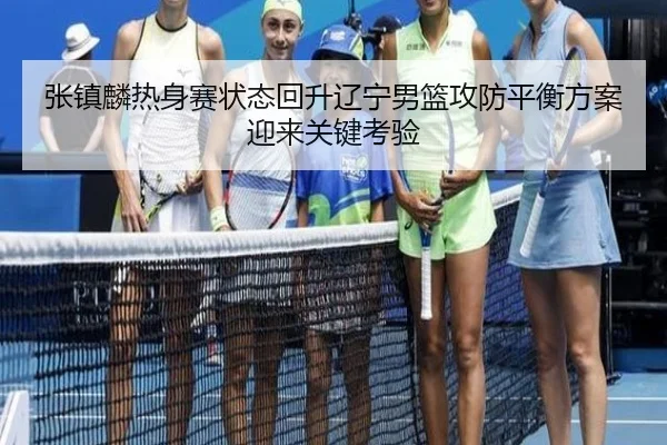 张镇麟热身赛状态回升辽宁男篮攻防平衡方案迎来关键考验